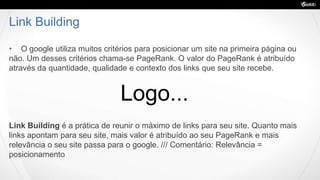 Link Building
• O google utiliza muitos critérios para posicionar um site na primeira página ou
não. Um desses critérios chama-se PageRank. O valor do PageRank é atribuído
através da quantidade, qualidade e contexto dos links que seu site recebe.
Link Building é a prática de reunir o máximo de links para seu site. Quanto mais
links apontam para seu site, mais valor é atribuído ao seu PageRank e mais
relevância o seu site passa para o google. /// Comentário: Relevância =
posicionamento
Logo...
 
