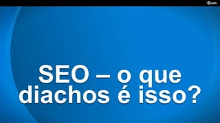 SEO – o que
diachos é isso?
 
