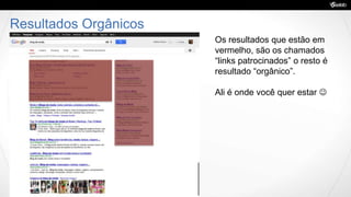 Resultados Orgânicos
Os resultados que estão em
vermelho, são os chamados
“links patrocinados” o resto é
resultado “orgânico”.
Ali é onde você quer estar 
 
