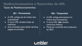 Redirecionamentos e Reescritas de URL
Tipos de Redirecionamentos
301 - Permanente
● A URL antiga sai do índice dos
buscadores
● A nova URL recebe todas as
métricas
● Sua reversão pode afetar landing
pages envolvidas
302 - Temporária
● A URL antiga permanece no
índice dos buscadores
● A nova URL não recebe
nenhuma métrica
● Pode ser revertida sem prejuízos
ao SEO
 