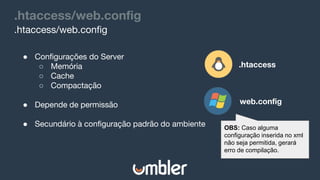 .htaccess/web.config
.htaccess/web.config
● Configurações do Server
○ Memória
○ Cache
○ Compactação
● Depende de permissão
● Secundário à configuração padrão do ambiente
.htaccess
web.config
OBS: Caso alguma
configuração inserida no xml
não seja permitida, gerará
erro de compilação.
 