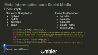 Meta Informações para Social Media
Elementos Obrigatórios:
● og:type
● og:title
● og:image
● og:url
Open Graph
Elementos Opcionais:
● og:video
● og:audio
● og:locale
● og:site_name
● entre outros...
Devem ser editáveis
 
