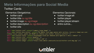 Meta Informações para Social Media
Elementos Obrigatórios:
● twitter:card
● twitter:title ou og:title
● twitter:image ou og:image
● twitter:description ou og:description
● twitter:site
Twitter Cards
Elementos Opcionais:
● twitter:image:alt
● twitter:player
● twitter:player:stream
● entre outros...
 