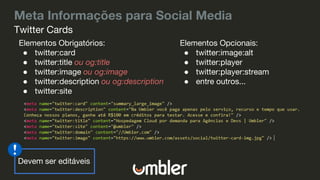 Meta Informações para Social Media
Elementos Obrigatórios:
● twitter:card
● twitter:title ou og:title
● twitter:image ou og:image
● twitter:description ou og:description
● twitter:site
Twitter Cards
Elementos Opcionais:
● twitter:image:alt
● twitter:player
● twitter:player:stream
● entre outros...
Devem ser editáveis
 