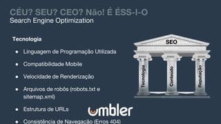 CÉU? SEU? CEO? Não! É ÉSS-I-O
Tecnologia
Conteúdo
Reputação
SEO
Tecnologia
● Linguagem de Programação Utilizada
● Compatibilidade Mobile
● Velocidade de Renderização
● Arquivos de robôs (robots.txt e
sitemap.xml)
● Estrutura de URLs
● Consistência de Navegação (Erros 404)
Search Engine Optimization
 