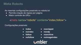 Meta Robots
<meta name="robots" content="index,follow">
● index
● noindex
● follow
● nofollow
● nosnippet
● noodp
● noarchive
● noimageindex
As mesmas configurações possíveis no robots.txt
● Permite criação de regras por página
● Maior controle de URLs
Configurações possíveis:
 