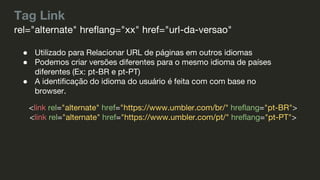 Tag Link
● Utilizado para Relacionar URL de páginas em outros idiomas
● Podemos criar versões diferentes para o mesmo idioma de países
diferentes (Ex: pt-BR e pt-PT)
● A identificação do idioma do usuário é feita com com base no
browser.
rel="alternate" hreflang="xx" href="url-da-versao"
<link rel="alternate" href="https://www.umbler.com/br/" hreflang="pt-BR">
<link rel="alternate" href="https://www.umbler.com/pt/" hreflang="pt-PT">
 