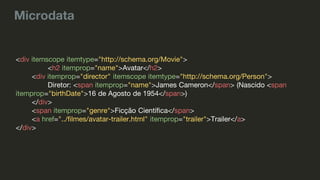 Microdata
<div itemscope itemtype="http://schema.org/Movie">
<h2 itemprop="name">Avatar</h2>
<div itemprop="director" itemscope itemtype="http://schema.org/Person">
Diretor: <span itemprop="name">James Cameron</span> (Nascido <span
itemprop="birthDate">16 de Agosto de 1954</span>)
</div>
<span itemprop="genre">Ficção Científica</span>
<a href="../filmes/avatar-trailer.html" itemprop="trailer">Trailer</a>
</div>
 