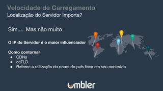 Velocidade de Carregamento
Sim.... Mas não muito
O IP do Servidor é o maior influenciador
Como contornar
● CDNs
● ccTLD
● Reforce a utilização do nome do país foco em seu conteúdo
Localização do Servidor Importa?
 