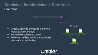 Domínios, Subdomínios e Diretórios
● Organização do conteúdo de forma
lógica (para humanos)
● Facilita memorização da url
● Métricas de Reputação e Autoridade
são melhor distribuídas
Diretórios
 
