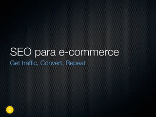 SEO para e-commerce
Get trafﬁc, Convert, Repeat
 