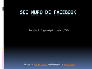 SEO MURO DE FACEBOOK


     Facebook Engine Optimization (FEO)




 Ponente: Angel E Ortiz webmaster de seo Pcweb
 