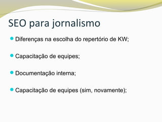 SEO para jornalismo
Diferenças na escolha do repertório de KW;
Capacitação de equipes;
Documentação interna;
Capacitação de equipes (sim, novamente);
 
