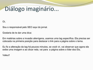Diálogo imaginário...
Oi,
Sou o responsável pelo SEO aqui do jornal.
Gostaria de te dar uma dica:
Em matérias sobre a invasão alienígena, usamos uma tag específica. Ela precisa ser
colocada na primeira posição para destacar o link para a página sobre o tema.
Eu fiz a alteração da tag há poucos minutos, se você vir, vai observar que agora ela
exibe uma imagem e ao clicar nela, vai para a página sobre o líder dos Ets.
Valeu!!
 