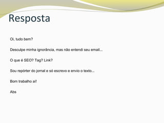 Resposta
Oi, tudo bem?
Desculpe minha ignorância, mas não entendi seu email...
O que é SEO? Tag? Link?
Sou repórter do jornal e só escrevo e envio o texto...
Bom trabalho aí!
Abs
 