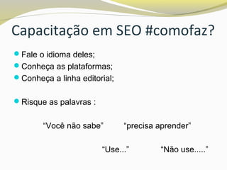 Capacitação em SEO #comofaz?
Fale o idioma deles;
Conheça as plataformas;
Conheça a linha editorial;
Risque as palavras :
“Você não sabe” “precisa aprender”
“Use...” “Não use.....”
 