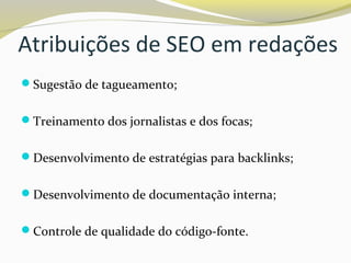 Atribuições de SEO em redações
Sugestão de tagueamento;
Treinamento dos jornalistas e dos focas;
Desenvolvimento de estratégias para backlinks;
Desenvolvimento de documentação interna;
Controle de qualidade do código-fonte.
 