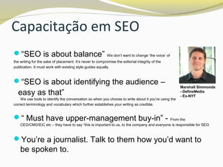 Capacitação em SEO
“SEO is about balance” We don’t want to change ‘the voice’ of
the writing for the sake of placement. It’s never to compromise the editorial integrity of the
publication. It must work with existing style guides equally.
“SEO is about identifying the audience –
easy as that”
We use tools to identify the conversation so when you choose to write about it you’re using the
correct terminology and vocabulary which further establishes your writing as credible.
“ Must have upper-management buy-in” - From the
CEO/CMO/EiC etc – they have to say “this is important to us, to the company and everyone is responsible for SEO
You’re a journalist. Talk to them how you’d want to
be spoken to.
Marshall Simmonds
- DefineMedia
- Ex-NYT
 
