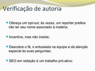 Verificação de autoria
Ofereça um opt-out: às vezes, um repórter prefere
não ter seu nome associado à matéria;
Incentiva, mas não insiste;
Descobre o fã, o entusiasta na equipe e dá atenção
especial às suas perguntas;
SEO em redação é um trabalho pró-ativo;
 