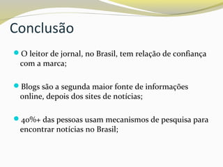 Conclusão
O leitor de jornal, no Brasil, tem relação de confiança
com a marca;
Blogs são a segunda maior fonte de informações
online, depois dos sites de notícias;
40%+ das pessoas usam mecanismos de pesquisa para
encontrar notícias no Brasil;
 