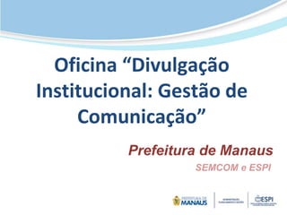 Oficina “Divulgação
Institucional: Gestão de
Comunicação”
Prefeitura de Manaus
SEMCOM e ESPI
 