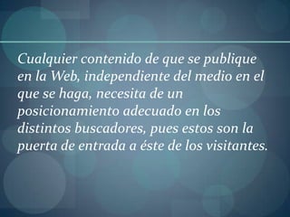Cualquier contenido de que se publique en la Web, independiente del medio en el que se haga, necesita de un posicionamiento adecuado en los distintos buscadores, pues estos son la puerta de entrada a éste de los visitantes.