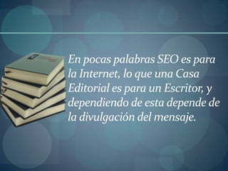 En pocas palabras SEO es para la Internet, lo que una Casa Editorial es para un Escritor, y dependiendo de esta depende de la divulgación del mensaje. 