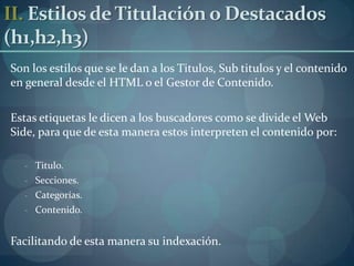 II. Estilos de Titulación o Destacados (h1,h2,h3) Son los estilos que se le dan a los Titulos, Sub titulos y el contenido en general desde el HTML o el Gestor de Contenido.Estas etiquetas le dicen a los buscadores como se divide el Web Side, para que de esta manera estos interpreten el contenido por:Titulo.