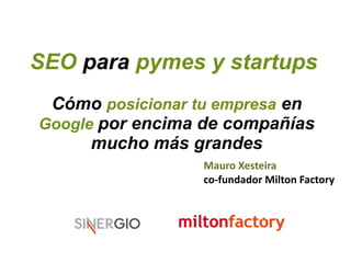 SEO para pymes y startups 
Cómo posicionar tu empresa en 
Google por encima de compañías 
mucho más grandes 
Mauro Xesteira 
co-fundador Milton Factory 
 