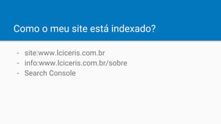 Como o meu site está indexado?
- site:www.lciceris.com.br
- info:www.lciceris.com.br/sobre
- Search Console
 
