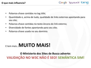 O que mais influencia? Palavras-chave contidas na tag  title ; Quantidade e, acima de tudo, qualidade de links externos apontando para seu site; Palavras-chave contidas no texto âncora do link externo; Diversidade de fontes apontando para seu site; Palavras-chave usada no seu domínio. E tem mais… MUITO MAIS! O Ministerio dos Sites de Busca adverte: VALIDAÇÃO NO W3C NÃO É SEO!  SEMÂNTICA SIM! 
