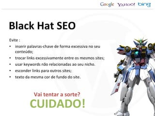 Evite : inserir palavras-chave de forma excessiva no seu conteúdo; trocar links excessivamente entre os mesmos sites; usar keywords não relacionadas ao seu nicho. esconder links para outros sites; texto da mesma cor de fundo do site. CUIDADO! Black Hat SEO Vai tentar a sorte? 