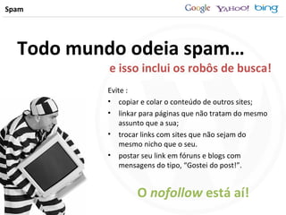 Spam Todo mundo odeia spam… Evite : copiar e colar o conteúdo de outros sites; linkar para páginas que não tratam do mesmo assunto que a sua; trocar links com sites que não sejam do mesmo nicho que o seu. postar seu link em fóruns e blogs com mensagens do tipo, “Gostei do post!”. e isso inclui os robôs de busca! O  nofollow  está aí! 