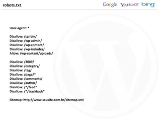 robots.txt User-agent: * Disallow: /cgi-bin/ Disallow: /wp-admin/ Disallow: /wp-content/ Disallow: /wp-includes/ Allow: /wp-content/uploads/ Disallow: /2009/ Disallow: /category/ Disallow: /tag/ Disallow: /page/* Disallow: /comments/ Disallow: /author/ Disallow: /*/feed* Disallow: /*/trackback* Sitemap: http://www.seusite.com.br/sitemap.xml 