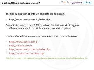 Qual é a URL do conteúdo original? Imagine que alguém aponte um link para seu site assim: http://www.seusite.com.br/index.php Se você não usar o  redirect 301 , o robô entenderá que são 2 páginas diferentes e poderá classificá-las como conteúdo duplicado. Isso também vale para endereços com  www  e sem  www . Exemplo: http://www.seusite.com.br http://seusite.com.br http://www.seusite.com.br/index.php http://seusite.com.br/index.php Dica: Use o <!-- more  --> em seus posts, isso reduz as chances de os robôs encontrarem conteúdo duplicado no site. 