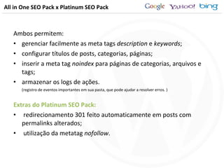 All in One SEO Pack x Platinum SEO Pack Ambos permitem: gerenciar facilmente as meta tags  description  e  keywords ; configurar títulos de posts, categorias, páginas; inserir a meta tag  noindex  para páginas de categorias, arquivos e tags; armazenar os logs de ações. (registro de eventos importantes em sua pasta, que pode ajudar a resolver erros. ) Extras do Platinum SEO Pack: redirecionamento 301 feito automaticamente em posts com permalinks alterados; utilização da metatag  nofollow . 