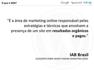 O que é SEM? “ É a área de marketing online responsável pelas estratégias e técnicas que envolvem a presença de um site em  resultados orgânicos e pagos .” IAB Brasil GLOSSÁRIO SOBRE SEARCH ENGINE MARKETING (SEM)  