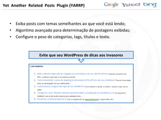 Exiba posts com temas semelhantes ao que você está lendo; Algoritmo avançado para determinação de postagens exibidas; Configure o peso de categorias, tags, títulos e texto.  Yet  Another  Related  Posts  Plugin (YARRP) Evite que seu WordPress de dicas aos invasores 