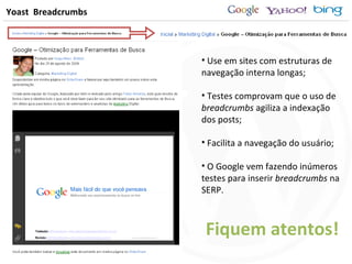 Yoast  Breadcrumbs Use em sites com estruturas de navegação interna longas; Testes comprovam que o uso de  breadcrumbs  agiliza a indexação dos posts; Facilita a navegação do usuário; O Google vem fazendo inúmeros testes para inserir  breadcrumbs  na SERP. Fiquem atentos! 