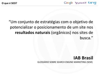 O que é SEO? “ Um conjunto de estratégias com o objetivo de potencializar o posicionamento de um site nos  resultados naturais  (orgânicos) nos sites de busca.” IAB Brasil GLOSSÁRIO SOBRE SEARCH ENGINE MARKETING (SEM)  