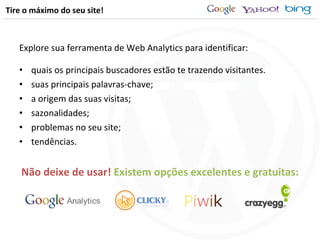 Tire o máximo do seu site! Explore sua ferramenta de Web Analytics para identificar: quais os principais buscadores estão te trazendo visitantes. suas principais palavras-chave; a origem das suas visitas; sazonalidades; problemas no seu site; tendências. Não deixe de usar!  Existem opções excelentes e gratuitas: 