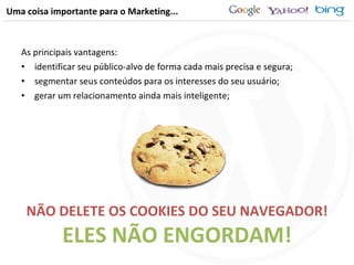 Uma coisa importante para o Marketing... As principais vantagens: identificar seu público-alvo de forma cada mais precisa e segura; segmentar seus conteúdos para os interesses do seu usuário; gerar um relacionamento ainda mais inteligente; NÃO DELETE OS COOKIES DO SEU NAVEGADOR! ELES NÃO ENGORDAM! 