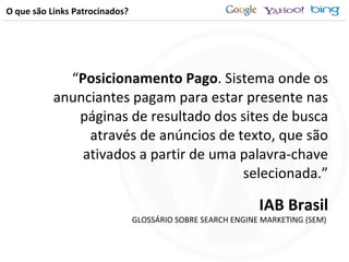 O que são Links Patrocinados? “ Posicionamento Pago . Sistema onde os anunciantes pagam para estar presente nas páginas de resultado dos sites de busca através de anúncios de texto, que são ativados a partir de uma palavra-chave selecionada.” IAB Brasil GLOSSÁRIO SOBRE SEARCH ENGINE MARKETING (SEM)  