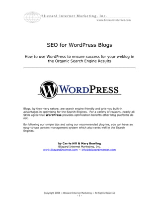 SEO for WordPress Blogs

 How to use WordPress to ensure success for your weblog in
            the Organic Search Engine Results




Blogs, by their very nature, are search engine friendly and give you built-in
advantages in optimizing for the Search Engines. For a variety of reasons, nearly all
SEOs agree that WordPress provides optimization benefits other blog platforms do
not.

By following our simple tips and using our recommended plug-ins, you can have an
easy-to-use content management system which also ranks well in the Search
Engines.



                         by Carrie Hill & Mary Bowling
                         Blizzard Internet Marketing, Inc.
               www.BlizzardInternet.com ~ info@blizzardinternet.com




               Copyright 2008 ~ Blizzard Internet Marketing ~ All Rights Reserved
                                              -1-
 
