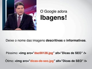 O Google adora
                        Ibagens!


Deixe o nome das imagens descritivas e informativas.


Péssimo: <img src=”dsc00128.jpg” alt=”Dicas de SEO” />

Ótimo: <img src=”dicas-de-seo.jpg” alt=”Dicas de SEO” />
 