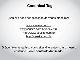 Canonical Tag


     Seu site pode ser acessado de várias maneiras:

                  www.seusite.com.br
             www.seusite.com.br/index.html
               http://www.seusite.com.br
                  http://seusite.com.br


O Google enxerga isso como sites diferentes com o mesmo
         conteúdo. Isso é conteúdo duplicado.
 