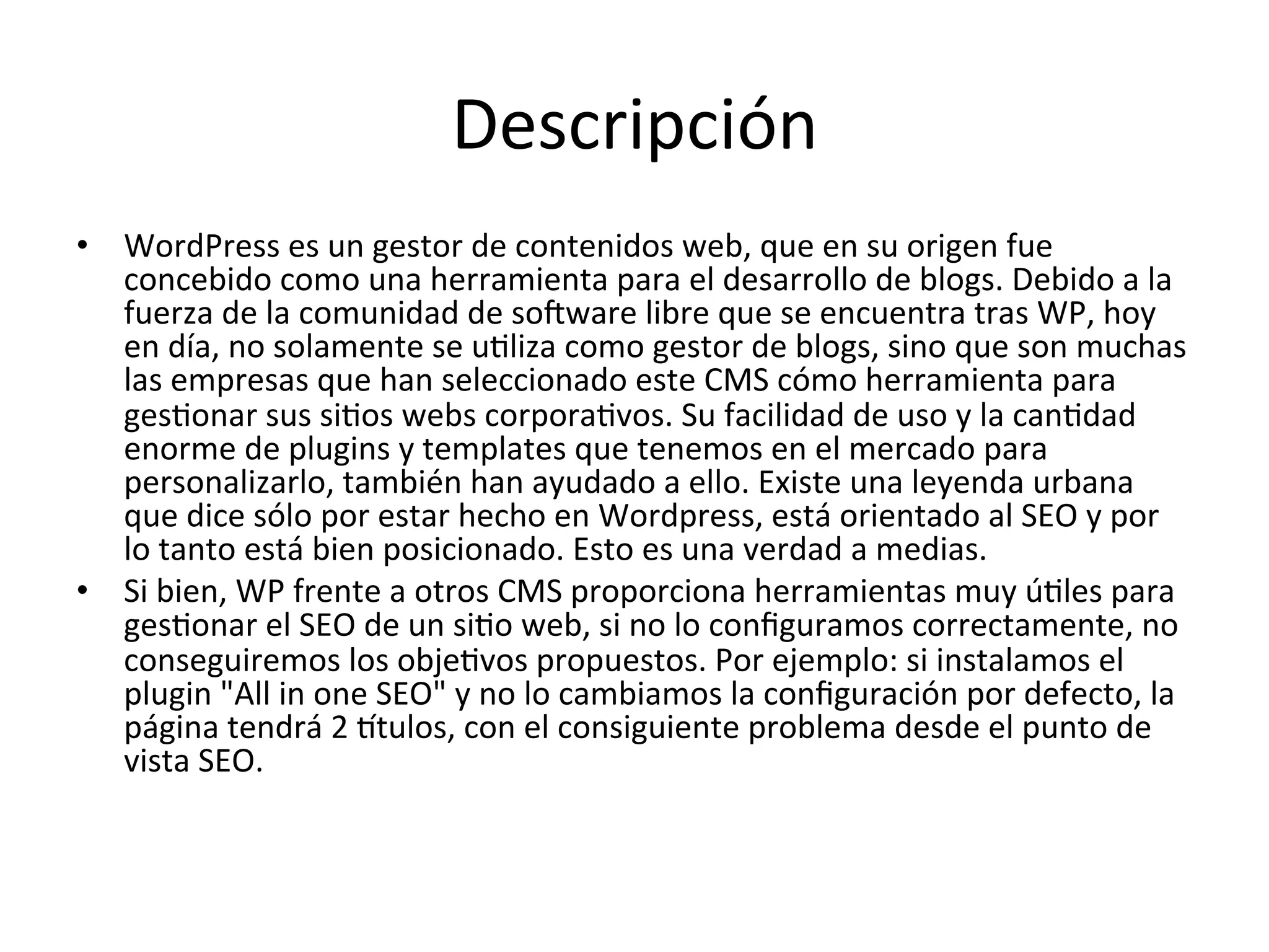 Descripción 
• WordPress 
es 
un 
gestor 
de 
contenidos 
web, 
que 
en 
su 
origen 
fue 
concebido 
como 
una 
herramienta 
para 
el 
desarrollo 
de 
blogs. 
Debido 
a 
la 
fuerza 
de 
la 
comunidad 
de 
soJware 
libre 
que 
se 
encuentra 
tras 
WP, 
hoy 
en 
día, 
no 
solamente 
se 
uLliza 
como 
gestor 
de 
blogs, 
sino 
que 
son 
muchas 
las 
empresas 
que 
han 
seleccionado 
este 
CMS 
cómo 
herramienta 
para 
gesLonar 
sus 
siLos 
webs 
corporaLvos. 
Su 
facilidad 
de 
uso 
y 
la 
canLdad 
enorme 
de 
plugins 
y 
templates 
que 
tenemos 
en 
el 
mercado 
para 
personalizarlo, 
también 
han 
ayudado 
a 
ello. 
Existe 
una 
leyenda 
urbana 
que 
dice 
sólo 
por 
estar 
hecho 
en 
Wordpress, 
está 
orientado 
al 
SEO 
y 
por 
lo 
tanto 
está 
bien 
posicionado. 
Esto 
es 
una 
verdad 
a 
medias. 
• Si 
bien, 
WP 
frente 
a 
otros 
CMS 
proporciona 
herramientas 
muy 
úLles 
para 
gesLonar 
el 
SEO 
de 
un 
siLo 
web, 
si 
no 
lo 
configuramos 
correctamente, 
no 
conseguiremos 
los 
objeLvos 
propuestos. 
Por 
ejemplo: 
si 
instalamos 
el 
plugin 
"All 
in 
one 
SEO" 
y 
no 
lo 
cambiamos 
la 
configuración 
por 
defecto, 
la 
página 
tendrá 
2 
Ytulos, 
con 
el 
consiguiente 
problema 
desde 
el 
punto 
de 
vista 
SEO. 
 