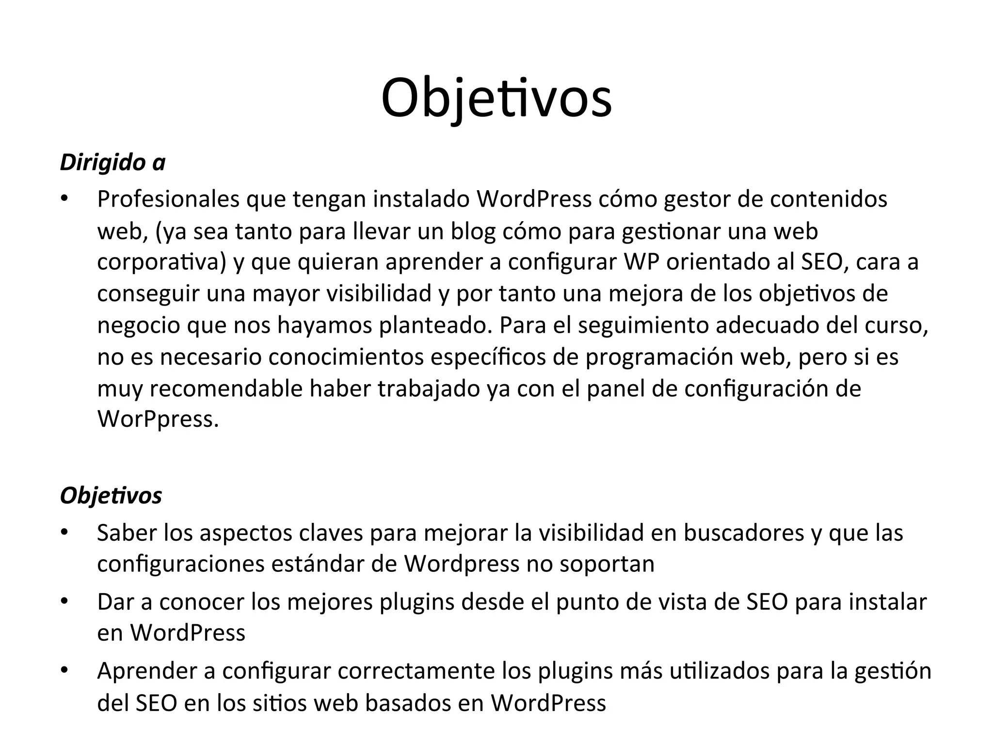 ObjeLvos 
Dirigido 
a 
• Profesionales 
que 
tengan 
instalado 
WordPress 
cómo 
gestor 
de 
contenidos 
web, 
(ya 
sea 
tanto 
para 
llevar 
un 
blog 
cómo 
para 
gesLonar 
una 
web 
corporaLva) 
y 
que 
quieran 
aprender 
a 
configurar 
WP 
orientado 
al 
SEO, 
cara 
a 
conseguir 
una 
mayor 
visibilidad 
y 
por 
tanto 
una 
mejora 
de 
los 
objeLvos 
de 
negocio 
que 
nos 
hayamos 
planteado. 
Para 
el 
seguimiento 
adecuado 
del 
curso, 
no 
es 
necesario 
conocimientos 
específicos 
de 
programación 
web, 
pero 
si 
es 
muy 
recomendable 
haber 
trabajado 
ya 
con 
el 
panel 
de 
configuración 
de 
WorPpress. 
Obje-vos 
• Saber 
los 
aspectos 
claves 
para 
mejorar 
la 
visibilidad 
en 
buscadores 
y 
que 
las 
configuraciones 
estándar 
de 
Wordpress 
no 
soportan 
• Dar 
a 
conocer 
los 
mejores 
plugins 
desde 
el 
punto 
de 
vista 
de 
SEO 
para 
instalar 
en 
WordPress 
• Aprender 
a 
configurar 
correctamente 
los 
plugins 
más 
uLlizados 
para 
la 
gesLón 
del 
SEO 
en 
los 
siLos 
web 
basados 
en 
WordPress 
 