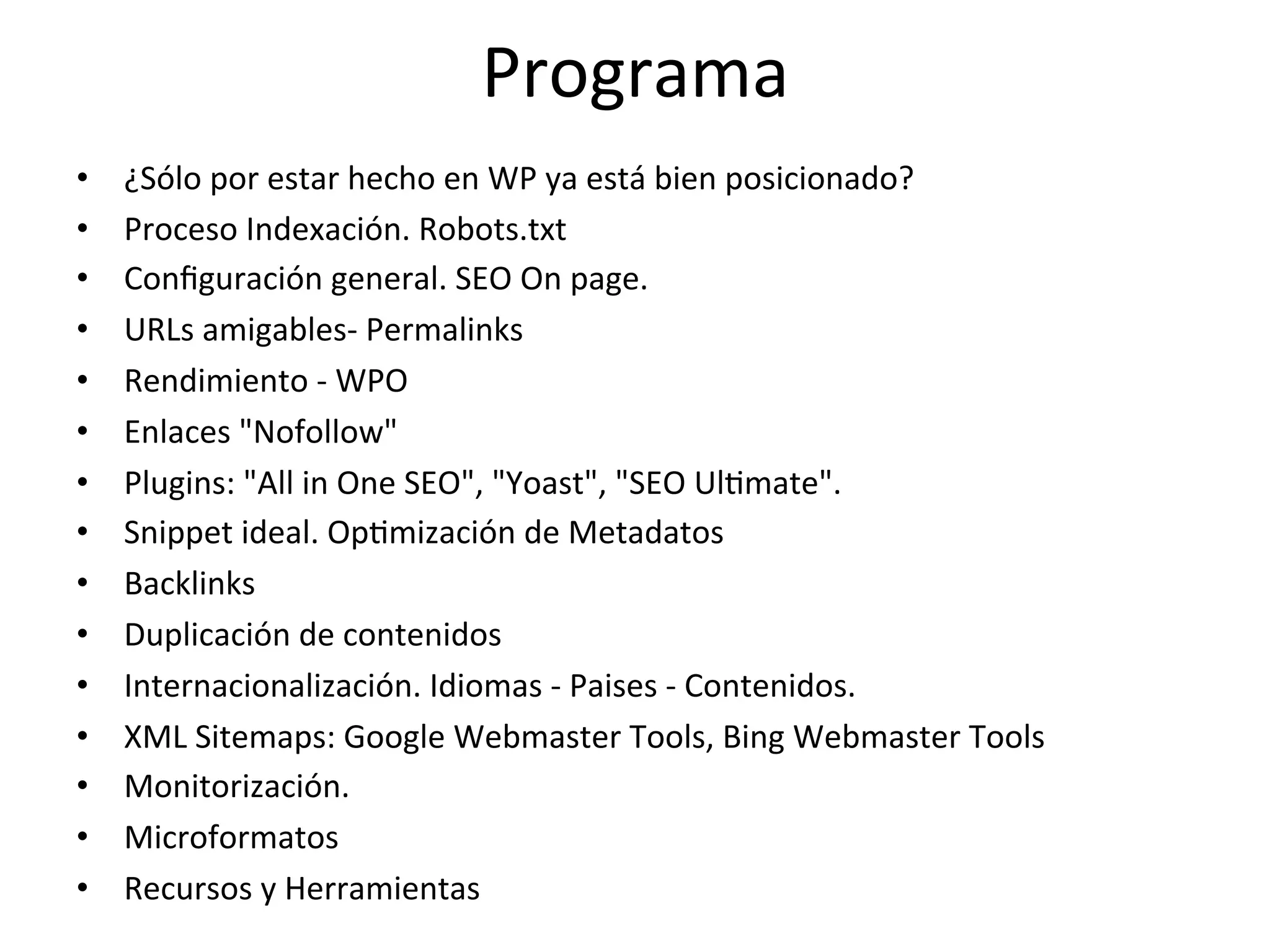 Programa 
• ¿Sólo 
por 
estar 
hecho 
en 
WP 
ya 
está 
bien 
posicionado? 
• Proceso 
Indexación. 
Robots.txt 
• Configuración 
general. 
SEO 
On 
page. 
• URLs 
amigables-­‐ 
Permalinks 
• Rendimiento 
-­‐ 
WPO 
• Enlaces 
"Nofollow" 
• Plugins: 
"All 
in 
One 
SEO", 
"Yoast", 
"SEO 
UlLmate". 
• Snippet 
ideal. 
OpLmización 
de 
Metadatos 
• Backlinks 
• Duplicación 
de 
contenidos 
• Internacionalización. 
Idiomas 
-­‐ 
Paises 
-­‐ 
Contenidos. 
• XML 
Sitemaps: 
Google 
Webmaster 
Tools, 
Bing 
Webmaster 
Tools 
• Monitorización. 
• Microformatos 
• Recursos 
y 
Herramientas 
 