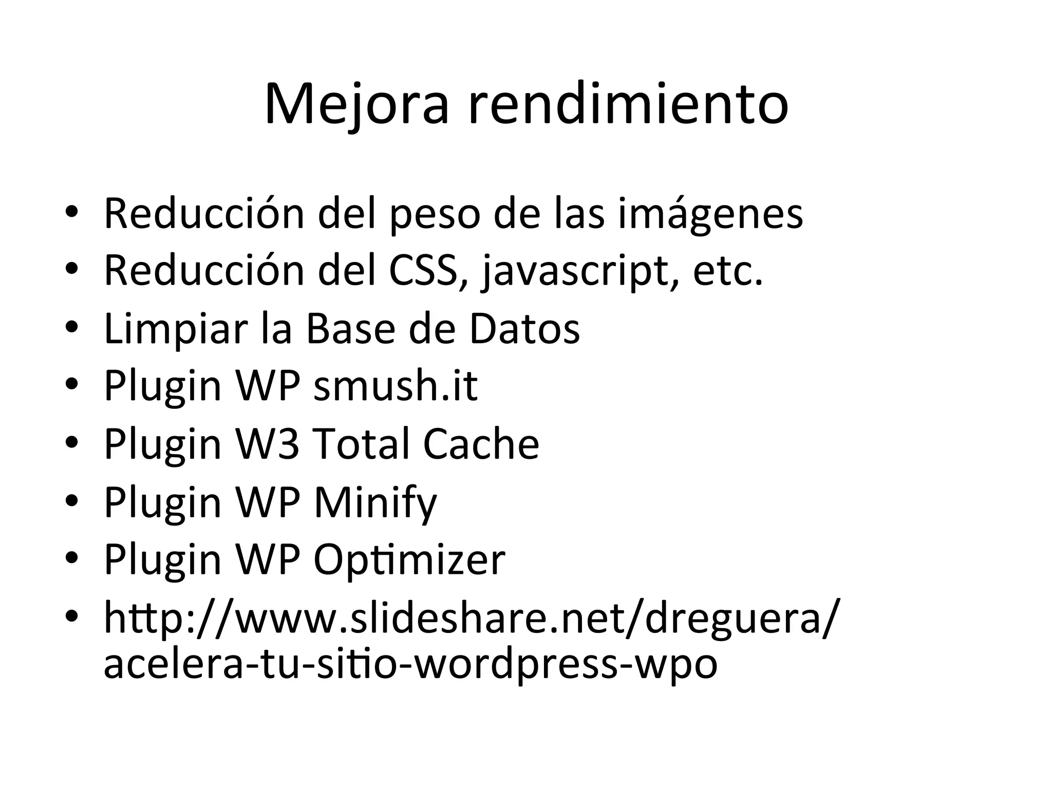 Mejora 
rendimiento 
• Reducción 
del 
peso 
de 
las 
imágenes 
• Reducción 
del 
CSS, 
javascript, 
etc. 
• Limpiar 
la 
Base 
de 
Datos 
• Plugin 
WP 
smush.it 
• Plugin 
W3 
Total 
Cache 
• Plugin 
WP 
Minify 
• Plugin 
WP 
OpLmizer 
• hmp://www.slideshare.net/dreguera/ 
acelera-­‐tu-­‐siLo-­‐wordpress-­‐wpo 
 